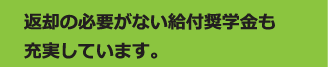 返却の必要がない給付奨学金も充実しています。