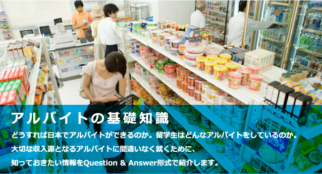 アルバイトの基礎知識　どうすれば日本でアルバイトができるのか。留学生はどんなアルバイトをしているのか。大切な収入源となるアルバイトに間違いなく就くために、知っておきたい情報をQuestion & Answer形式で紹介します。