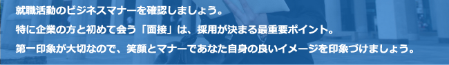 就職活動のビジネスマナーを確認しましょう。特に企業の方と初めて会う「面接」は、採用が決まる最重要ポイント。第一印象が大切なので、笑顔とマナーであなた自身の良いイメージを印象づけましょう。