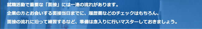 就職活動で重要な「面接」には一連の流れがあります。企業の方とお会いする面接当日までに、履歴書などのチェックはもちろん、面接の流れに沿って練習するなど、準備は念入りに行いマスターしておきましょう。
