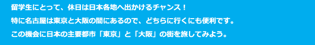 留学生にとって、休日は日本各地へ出かけるチャンス！特に名古屋は東京と大阪の間にあるので、どちらに行くにも便利です。この機会に日本の主要都市「東京」と「大阪」の街を旅してみよう。