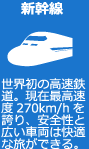 新幹線 世界初の高速鉄道。現在最高速度270km/hを誇り、安全性と広い車両は快適な旅ができる。