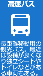 高速バス 長距離移動用の観光バス。最近は設備が良くなり独立シートやトイレなどがある車両もある。