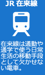 JR在来線 在来線は通勤や通学で使う日常生活の移動手段として欠かせない電車。