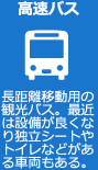 高速バス 長距離移動用の観光バス。最近は設備が良くなり独立シートやトイレなどがある車両もある。
