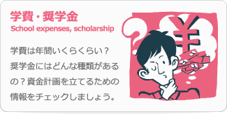 学費・奨学金 School expenses, scholarship 学費は年間いくらくらい？奨学金にはどんな種類があるの？資金計画を立てるための情報をチェックしましょう。