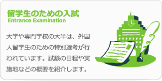 留学生のための入試 Entrance Examination 大学や専門学校の大半は、外国人留学生のための特別選考が行われています。試験の日程や実施地などの概要を紹介します。