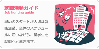 就職活動ガイド Job hunting guide 早めのスタートが大切な就職活動。全体のスケジュールに沿いながら、留学生を就職へと導きます。