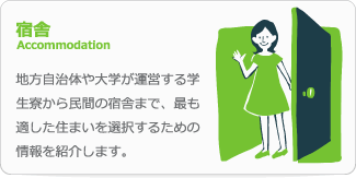 宿舎Accommodation　地方自治体や大学が運営する学生寮から民間の宿舎まで、最も適した住まいを選択するための情報を紹介します。