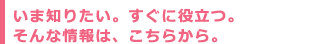 いま知りたい。すぐに役立つ。そんな情報は、こちらから。